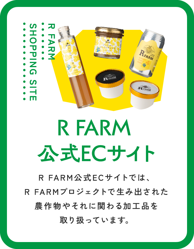 R FARM SHOPPING SITE R FARM 公式ECサイト R FARM公式ECサイトでは、R FARMプロジェクトで生み出された農作物やそれに関わる加工品を取り扱っています。